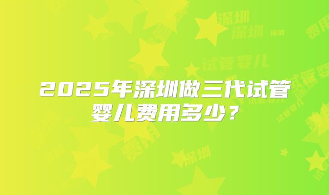2025年深圳做三代试管婴儿费用多少?
