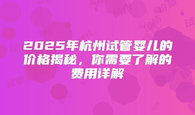 2025年杭州试管婴儿的价格揭秘,你需要了解的费用详解