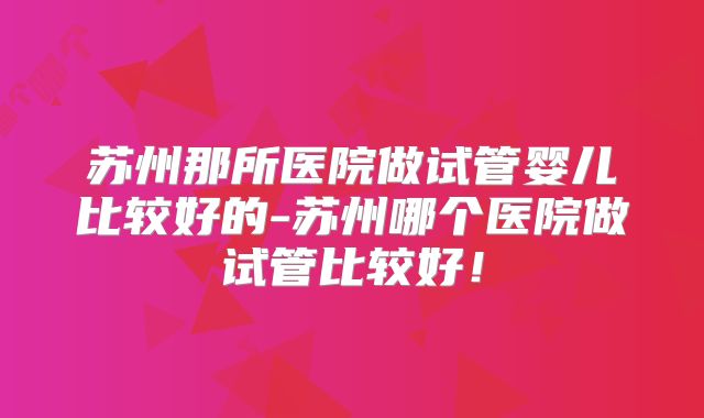 苏州那所医院做试管婴儿比较好的-苏州哪个医院做试管比较好！