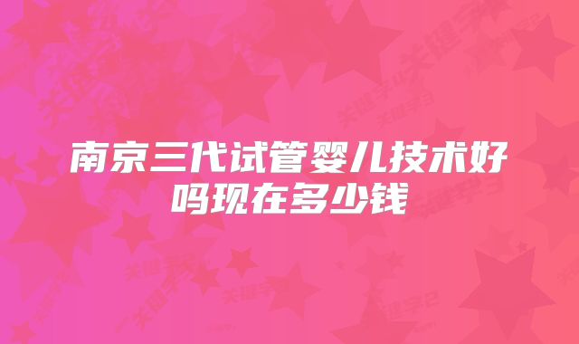 南京三代试管婴儿技术好吗现在多少钱
