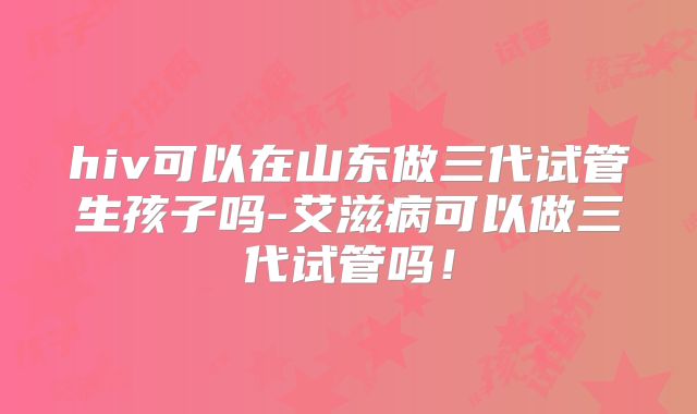 hiv可以在山东做三代试管生孩子吗-艾滋病可以做三代试管吗！