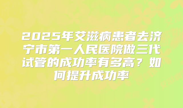 2025年艾滋病患者去济宁市第一人民医院做三代试管的成功率有多高?如何提升成功率