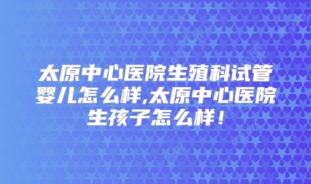 太原中心医院生殖科试管婴儿怎么样,太原中心医院生孩子怎么样！