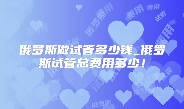 俄罗斯做试管多少钱_俄罗斯试管总费用多少！