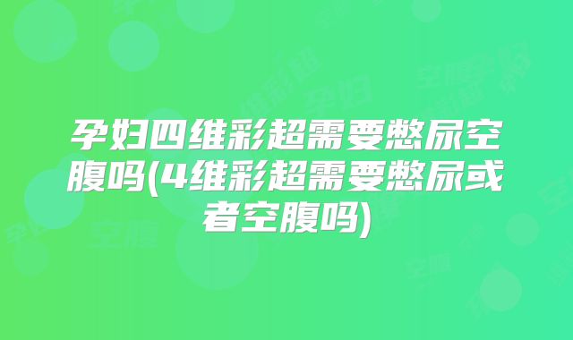 孕妇四维彩超需要憋尿空腹吗(4维彩超需要憋尿或者空腹吗)
