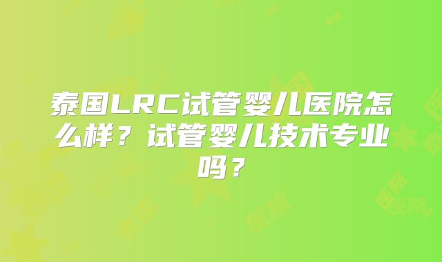 泰国LRC试管婴儿医院怎么样?试管婴儿技术专业吗?