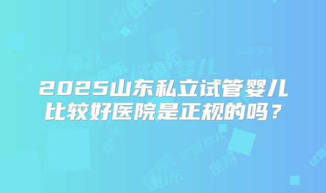 2025山东私立试管婴儿比较好医院是正规的吗？