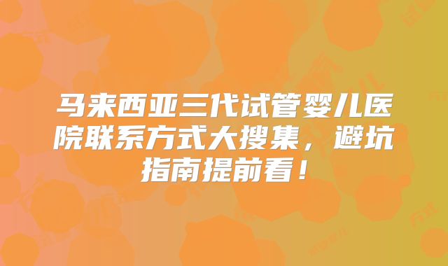 马来西亚三代试管婴儿医院联系方式大搜集，避坑指南提前看！