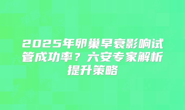 2025年卵巢早衰影响试管成功率？六安专家解析提升策略