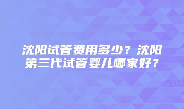 沈阳试管费用多少?沈阳第三代试管婴儿哪家好?
