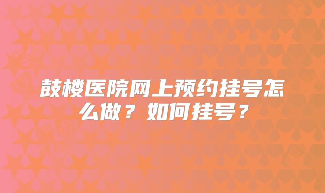 鼓楼医院网上预约挂号怎么做？如何挂号？
