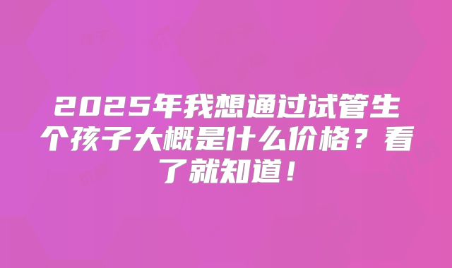 2025年我想通过试管生个孩子大概是什么价格？看了就知道！