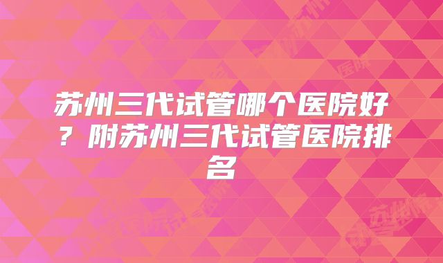 苏州三代试管哪个医院好？附苏州三代试管医院排名