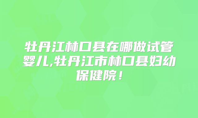 牡丹江林口县在哪做试管婴儿,牡丹江市林口县妇幼保健院！