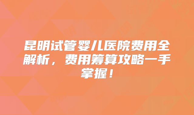 昆明试管婴儿医院费用全解析,费用筹算攻略一手掌握!