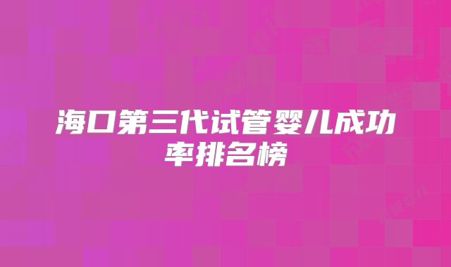 海口第三代试管婴儿成功率排名榜