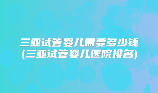 三亚试管婴儿需要多少钱(三亚试管婴儿医院排名)