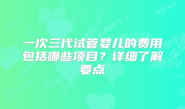 一次三代试管婴儿的费用包括哪些项目？详细了解要点