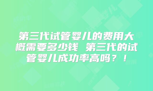 第三代试管婴儿的费用大概需要多少钱 第三代的试管婴儿成功率高吗?!