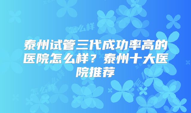 泰州试管三代成功率高的医院怎么样？泰州十大医院推荐