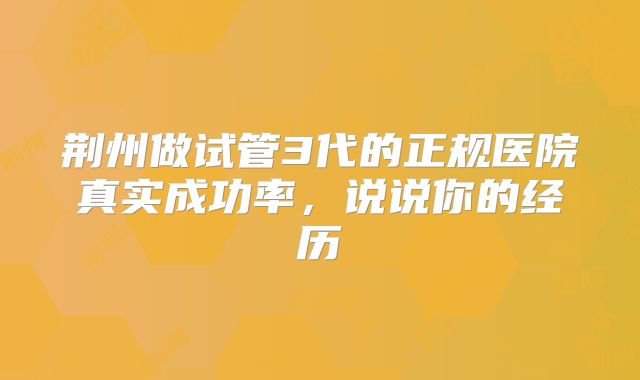 荆州做试管3代的正规医院真实成功率，说说你的经历