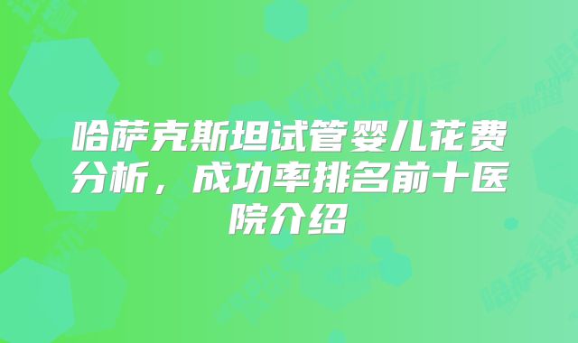 哈萨克斯坦试管婴儿花费分析，成功率排名前十医院介绍