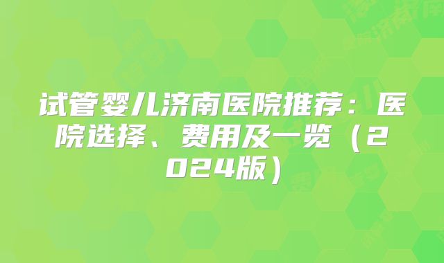 试管婴儿济南医院推荐:医院选择、费用及一览(2024版)