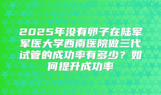 2025年没有卵子在陆军军医大学西南医院做三代试管的成功率有多少？如何提升成功率