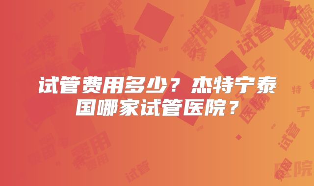 试管费用多少？杰特宁泰国哪家试管医院？