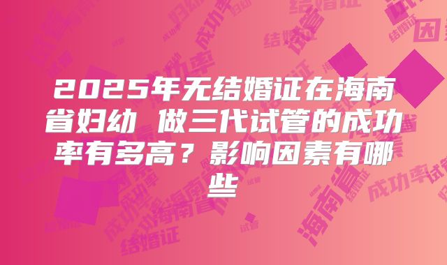 2025年无结婚证在海南省妇幼 做三代试管的成功率有多高?影响因素有哪些