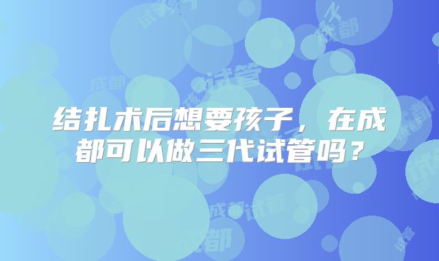 结扎术后想要孩子,在成都可以做三代试管吗?