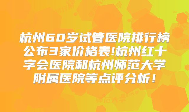 杭州60岁试管医院排行榜公布3家价格表!杭州红十字会医院和杭州师范大学附属医院等点评分析！