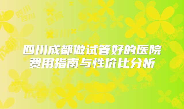 四川成都做试管好的医院费用指南与性价比分析