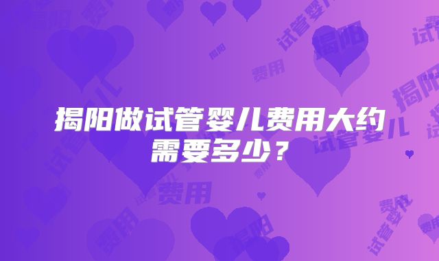 揭阳做试管婴儿费用大约需要多少？