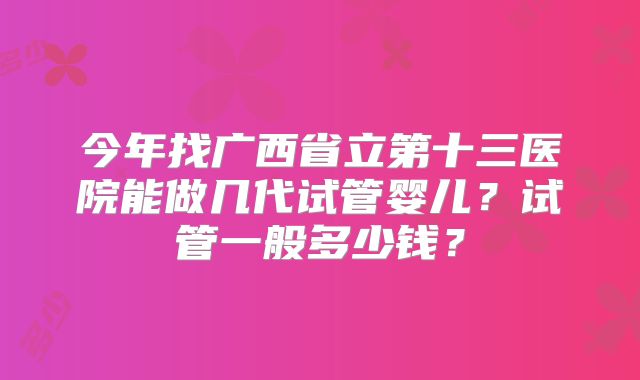 今年找广西省立第十三医院能做几代试管婴儿?试管一般多少钱?