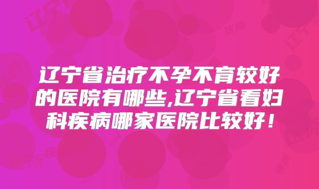 辽宁省治疗不孕不育较好的医院有哪些,辽宁省看妇科疾病哪家医院比较好!