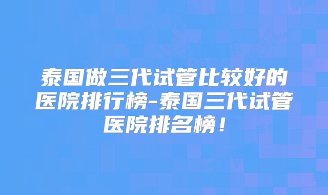 泰国做三代试管比较好的医院排行榜-泰国三代试管医院排名榜！