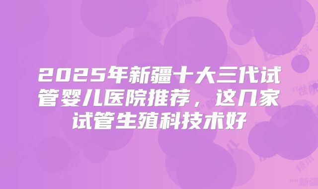 2025年新疆十大三代试管婴儿医院推荐，这几家试管生殖科技术好