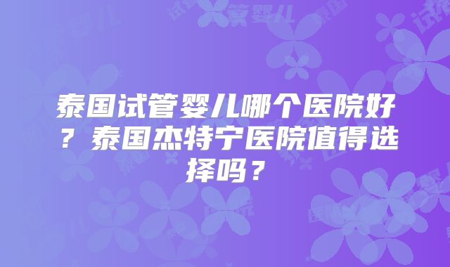 泰国试管婴儿哪个医院好？泰国杰特宁医院值得选择吗？