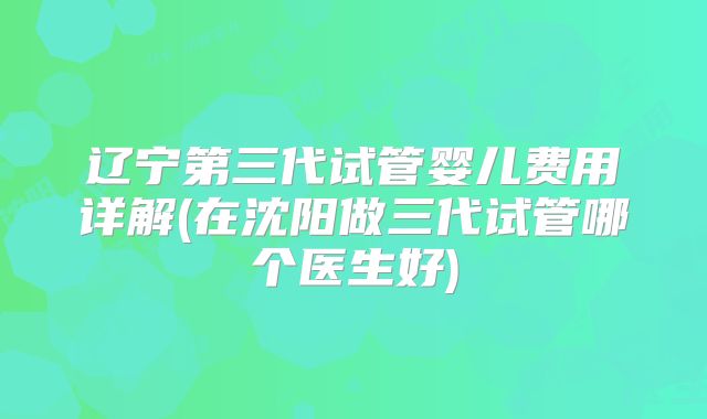 辽宁第三代试管婴儿费用详解(在沈阳做三代试管哪个医生好)