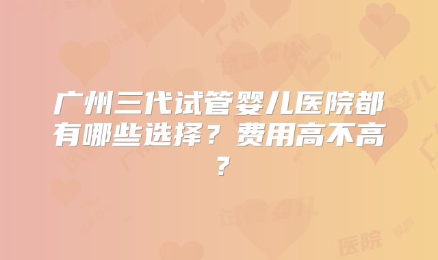广州三代试管婴儿医院都有哪些选择?费用高不高?