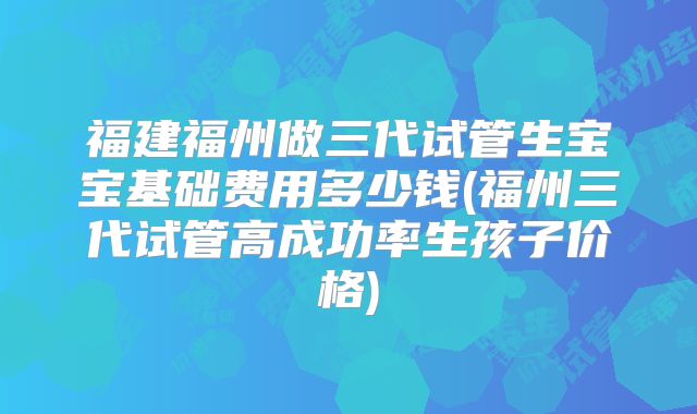 福建福州做三代试管生宝宝基础费用多少钱(福州三代试管高成功率生孩子价格)