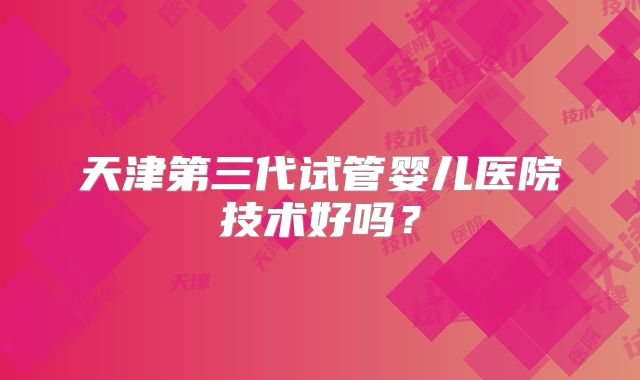天津第三代试管婴儿医院技术好吗？