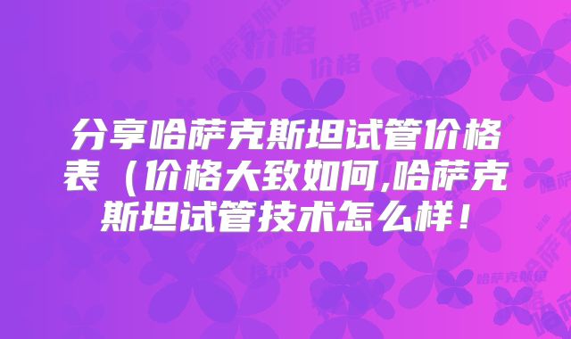 分享哈萨克斯坦试管价格表(价格大致如何,哈萨克斯坦试管技术怎么样!