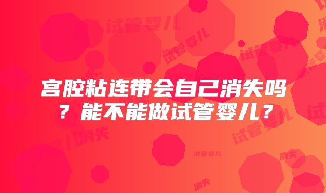 宫腔粘连带会自己消失吗?能不能做试管婴儿?