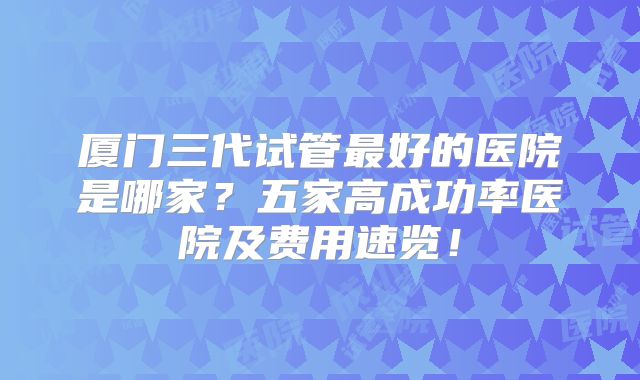 厦门三代试管最好的医院是哪家？五家高成功率医院及费用速览！
