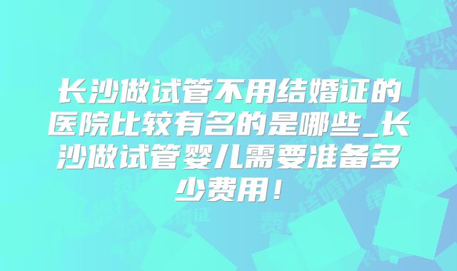 长沙做试管不用结婚证的医院比较有名的是哪些_长沙做试管婴儿需要准备多少费用！