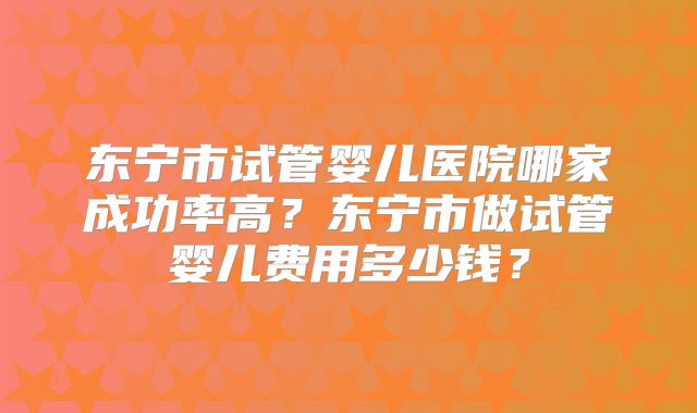 东宁市试管婴儿医院哪家成功率高?东宁市做试管婴儿费用多少钱?