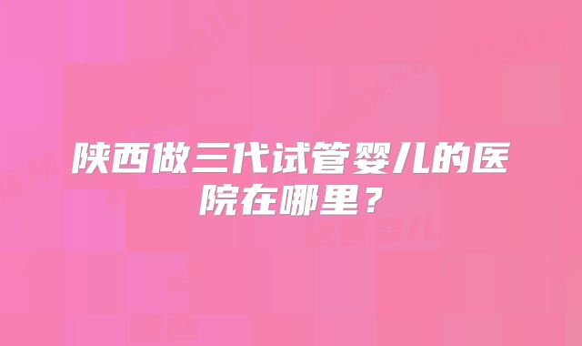 陕西做三代试管婴儿的医院在哪里？