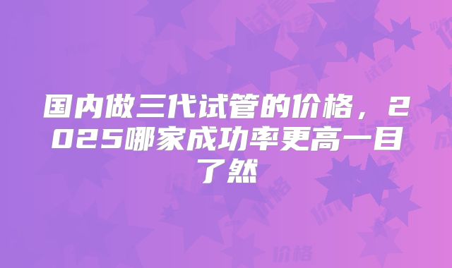 国内做三代试管的价格,2025哪家成功率更高一目了然